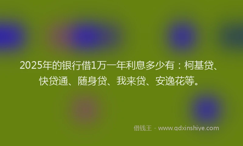 2025年的银行借1万一年利息多少有：柯基贷、快贷通、随身贷、我来贷、安逸花等。