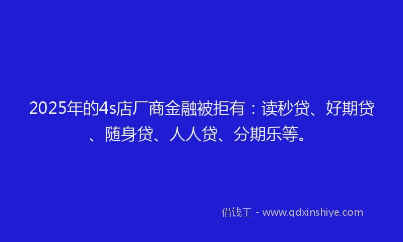 2025年的4s店厂商金融被拒有：读秒贷、好期贷、随身贷、人人贷、分期乐等。