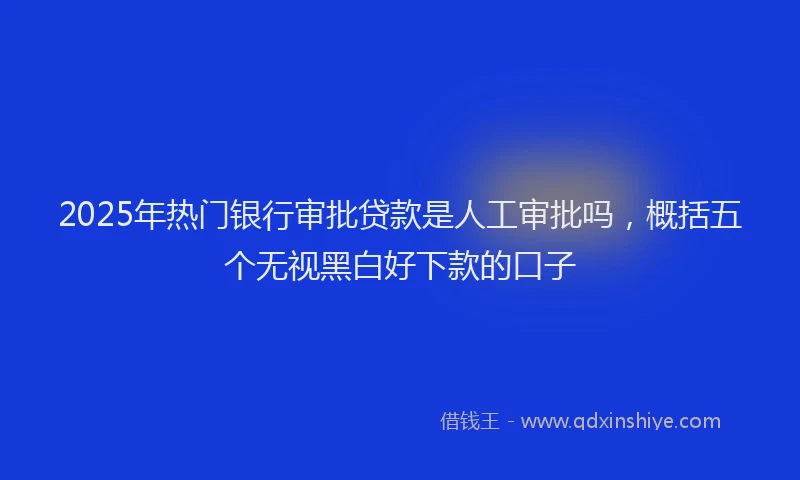 2025年热门银行审批贷款是人工审批吗，概括五个无视黑白好下款的口子