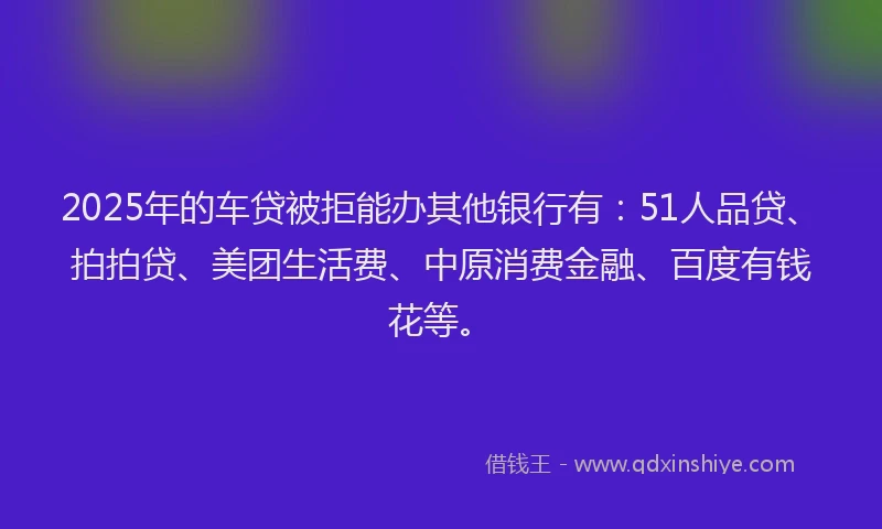 2025年的车贷被拒能办其他银行有：51人品贷、拍拍贷、美团生活费、中原消费金融、百度有钱花等。