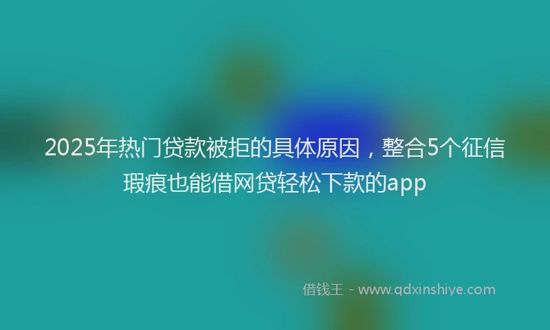 2025年热门贷款被拒的具体原因，整合5个征信瑕疵也能借网贷轻松下款的app