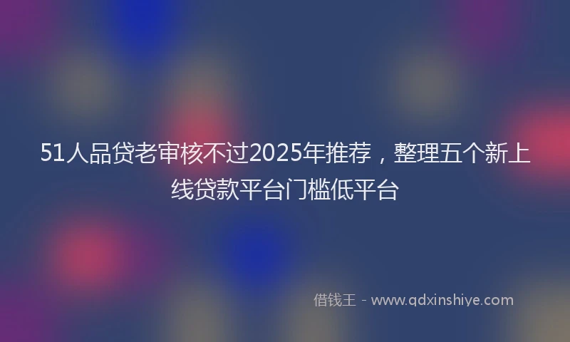 51人品贷老审核不过2025年推荐，整理五个新上线贷款平台门槛低平台