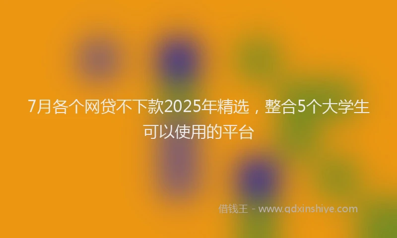 7月各个网贷不下款2025年精选，整合5个大学生可以使用的平台