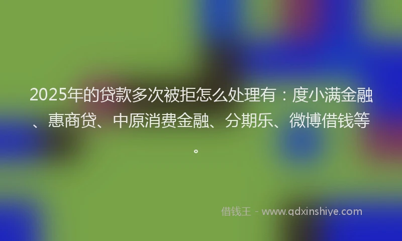 2025年的贷款多次被拒怎么处理有：度小满金融、惠商贷、中原消费金融、分期乐、微博借钱等。