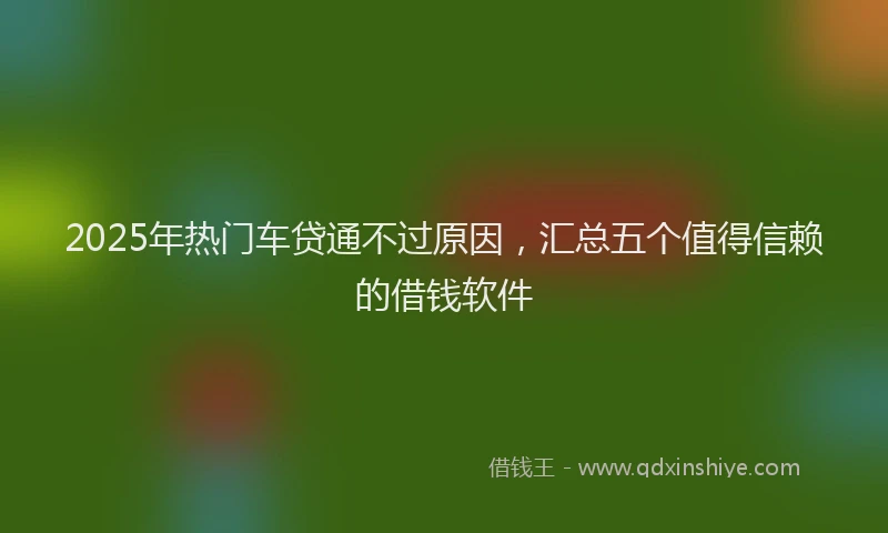 2025年热门车贷通不过原因，汇总五个值得信赖的借钱软件