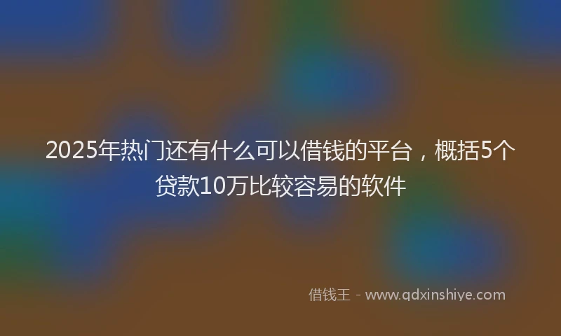 2025年热门还有什么可以借钱的平台，概括5个贷款10万比较容易的软件