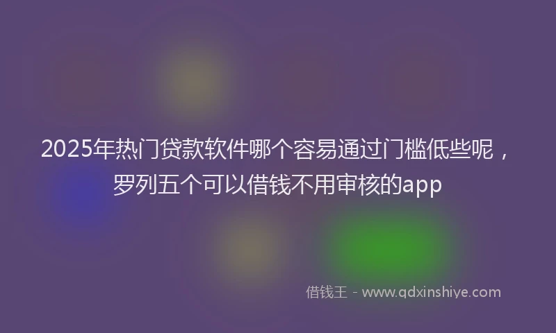 2025年热门贷款软件哪个容易通过门槛低些呢，罗列五个可以借钱不用审核的app