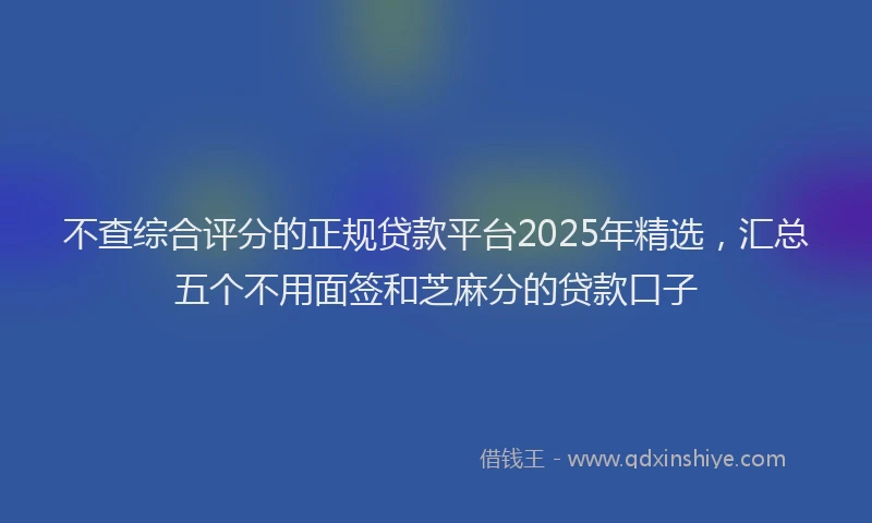 不查综合评分的正规贷款平台2025年精选，汇总五个不用面签和芝麻分的贷款口子