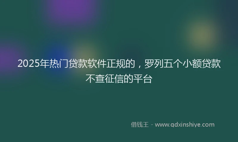 2025年热门贷款软件正规的，罗列五个小额贷款不查征信的平台