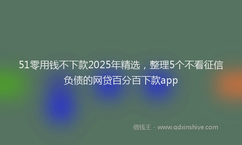 51零用钱不下款2025年精选，整理5个不看征信负债的网贷百分百下款app