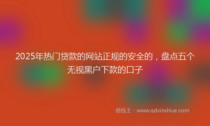 2025年热门贷款的网站正规的安全的，盘点五个无视黑户下款的口子