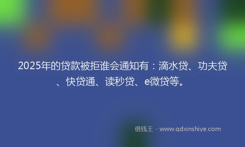 2025年的贷款被拒谁会通知有：滴水贷、功夫贷、快贷通、读秒贷、e微贷等。