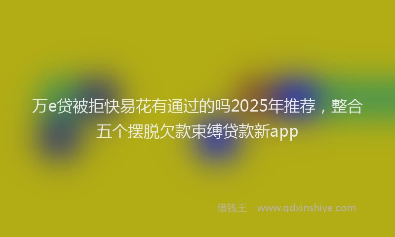万e贷被拒快易花有通过的吗2025年推荐，整合五个摆脱欠款束缚贷款新app