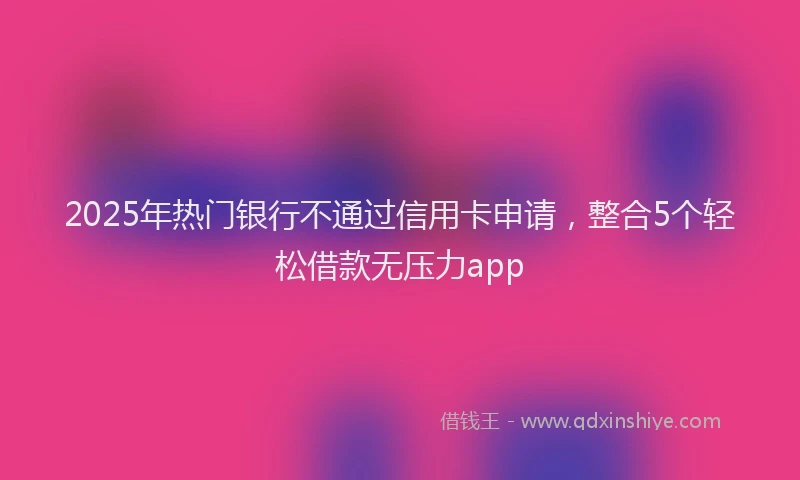 2025年热门银行不通过信用卡申请，整合5个轻松借款无压力app