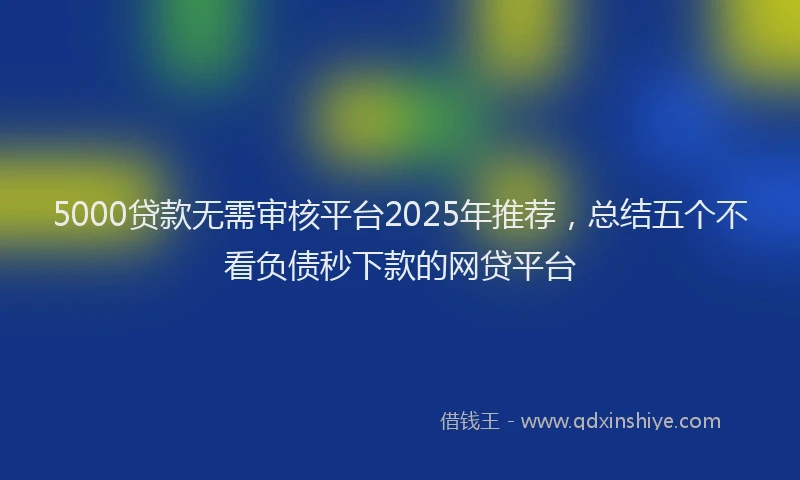 5000贷款无需审核平台2025年推荐，总结五个不看负债秒下款的网贷平台