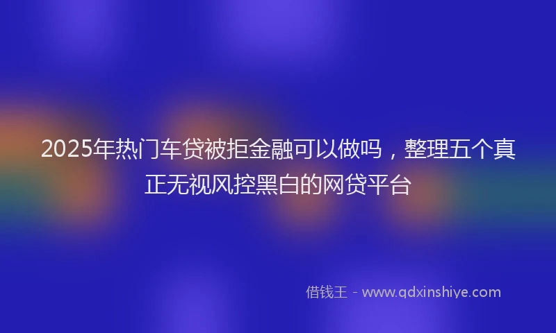 2025年热门车贷被拒金融可以做吗，整理五个真正无视风控黑白的网贷平台