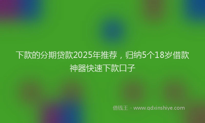 下款的分期贷款2025年推荐，归纳5个18岁借款神器快速下款口子