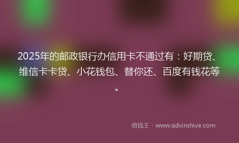 2025年的邮政银行办信用卡不通过有：好期贷、维信卡卡贷、小花钱包、替你还、百度有钱花等。
