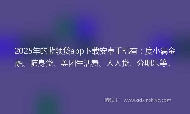 2025年的蓝领贷app下载安卓手机有：度小满金融、随身贷、美团生活费、人人贷、分期乐等。