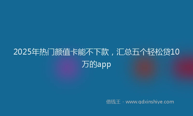 2025年热门颜值卡能不下款，汇总五个轻松贷10万的app