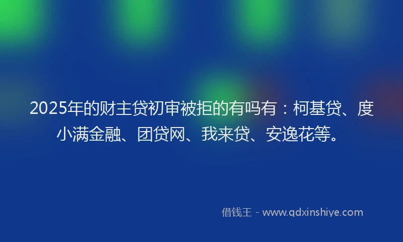 2025年的财主贷初审被拒的有吗有：柯基贷、度小满金融、团贷网、我来贷、安逸花等。