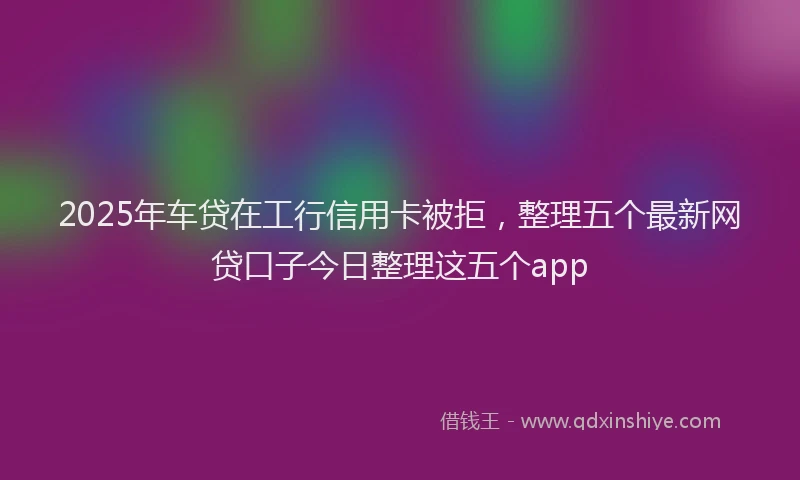 2025年车贷在工行信用卡被拒，整理五个最新网贷口子今日整理这五个app