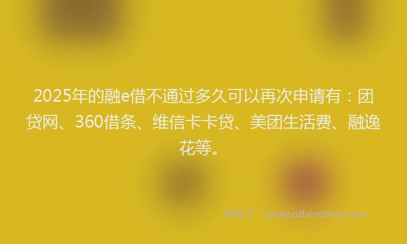 2025年的融e借不通过多久可以再次申请有：团贷网、360借条、维信卡卡贷、美团生活费、融逸花等。