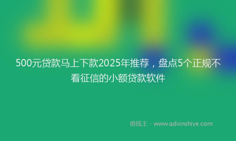 500元贷款马上下款2025年推荐，盘点5个正规不看征信的小额贷款软件