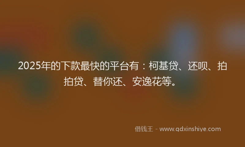 2025年的下款最快的平台有：柯基贷、还呗、拍拍贷、替你还、安逸花等。