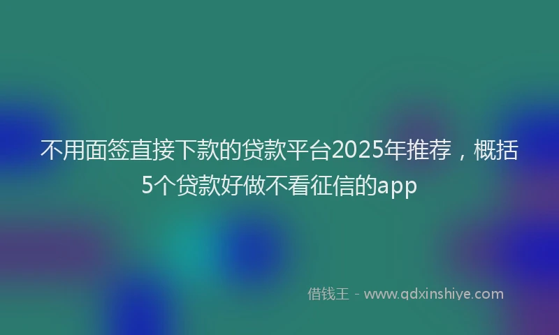 不用面签直接下款的贷款平台2025年推荐，概括5个贷款好做不看征信的app