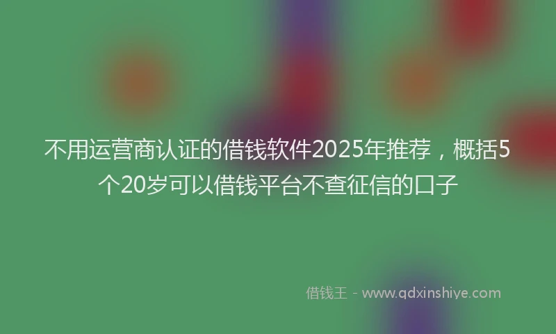 不用运营商认证的借钱软件2025年推荐，概括5个20岁可以借钱平台不查征信的口子