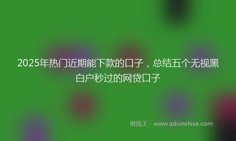 2025年热门近期能下款的口子，总结五个无视黑白户秒过的网贷口子