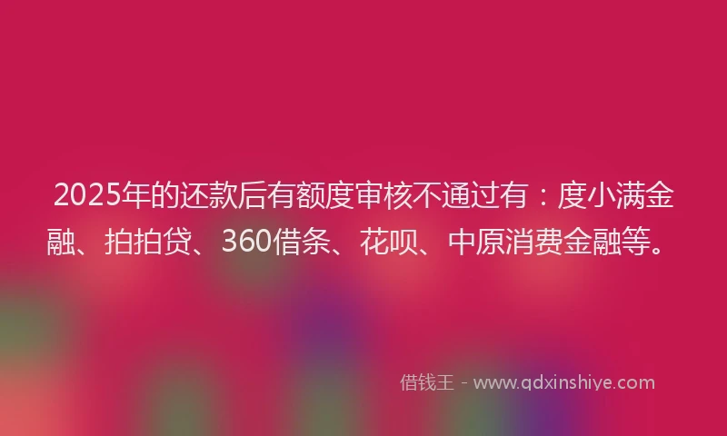 2025年的还款后有额度审核不通过有：度小满金融、拍拍贷、360借条、花呗、中原消费金融等。