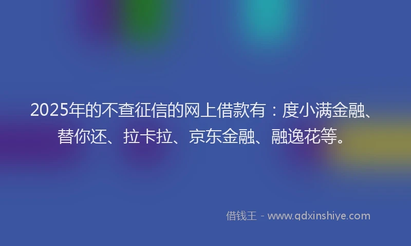 2025年的不查征信的网上借款有：度小满金融、替你还、拉卡拉、京东金融、融逸花等。