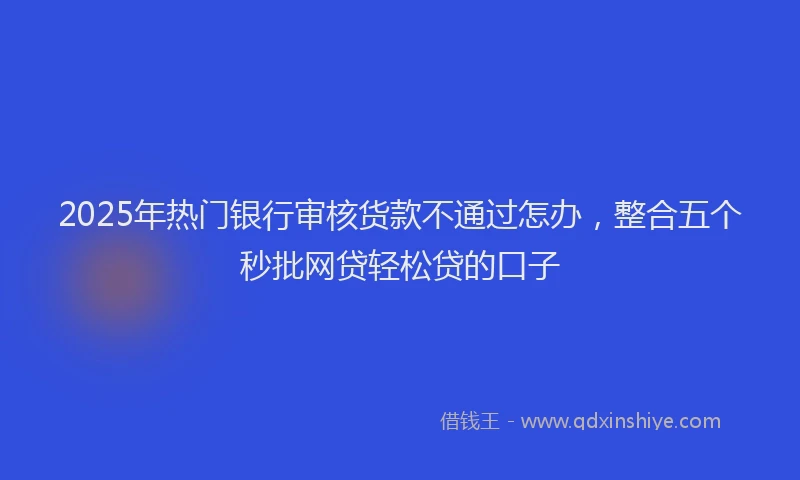 2025年热门银行审核货款不通过怎办，整合五个秒批网贷轻松贷的口子