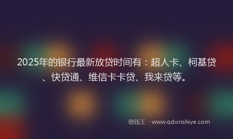 2025年的银行最新放贷时间有：超人卡、柯基贷、快贷通、维信卡卡贷、我来贷等。