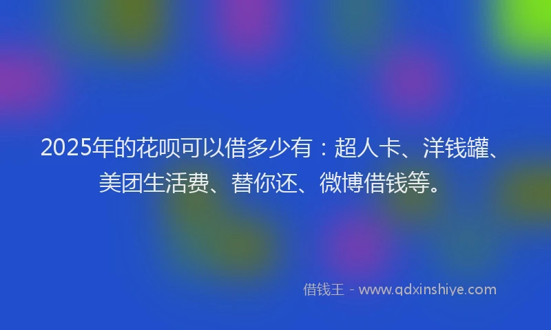 2025年的花呗可以借多少有：超人卡、洋钱罐、美团生活费、替你还、微博借钱等。