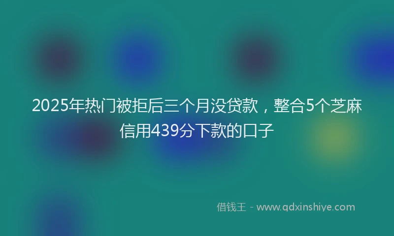 2025年热门被拒后三个月没贷款，整合5个芝麻信用439分下款的口子