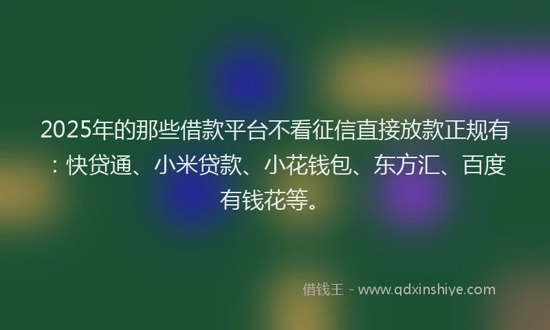 2025年的那些借款平台不看征信直接放款正规有：快贷通、小米贷款、小花钱包、东方汇、百度有钱花等。