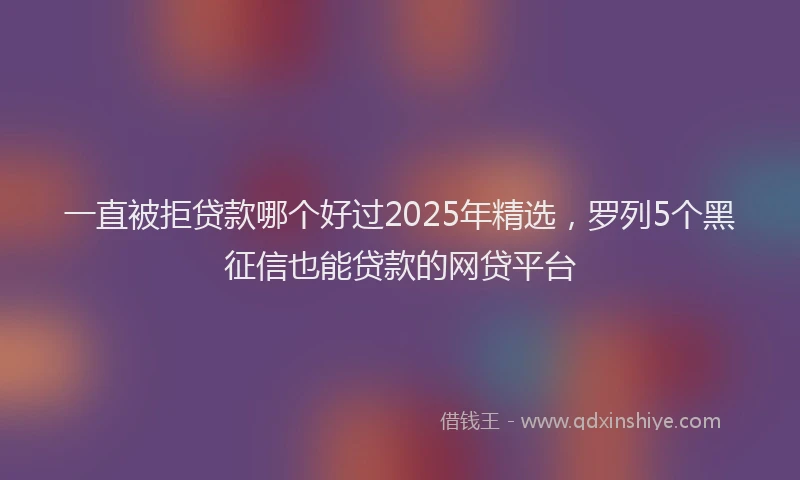 一直被拒贷款哪个好过2025年精选，罗列5个黑征信也能贷款的网贷平台