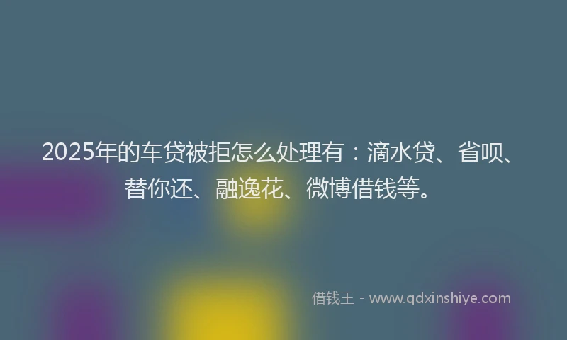 2025年的车贷被拒怎么处理有：滴水贷、省呗、替你还、融逸花、微博借钱等。