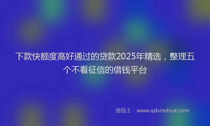下款快额度高好通过的贷款2025年精选，整理五个不看征信的借钱平台