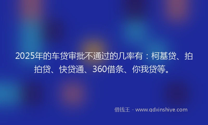 2025年的车贷审批不通过的几率有：柯基贷、拍拍贷、快贷通、360借条、你我贷等。