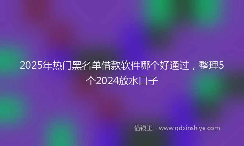2025年热门黑名单借款软件哪个好通过，整理5个2024放水口子