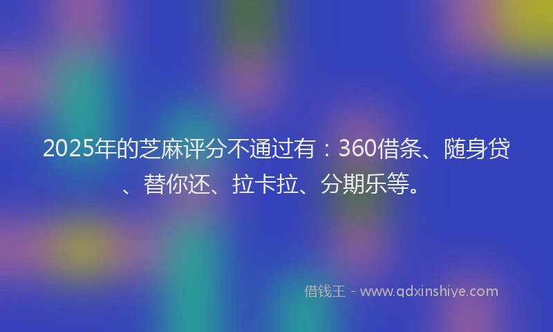 2025年的芝麻评分不通过有：360借条、随身贷、替你还、拉卡拉、分期乐等。