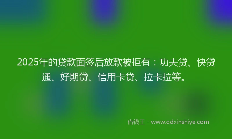 2025年的贷款面签后放款被拒有：功夫贷、快贷通、好期贷、信用卡贷、拉卡拉等。