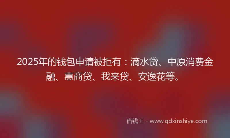 2025年的钱包申请被拒有：滴水贷、中原消费金融、惠商贷、我来贷、安逸花等。