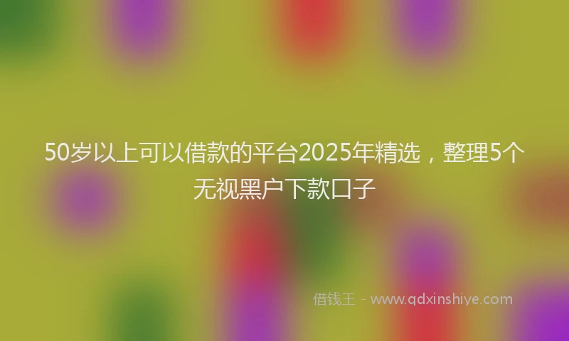 50岁以上可以借款的平台2025年精选，整理5个无视黑户下款口子