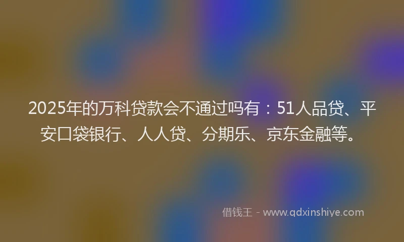 2025年的万科贷款会不通过吗有：51人品贷、平安口袋银行、人人贷、分期乐、京东金融等。