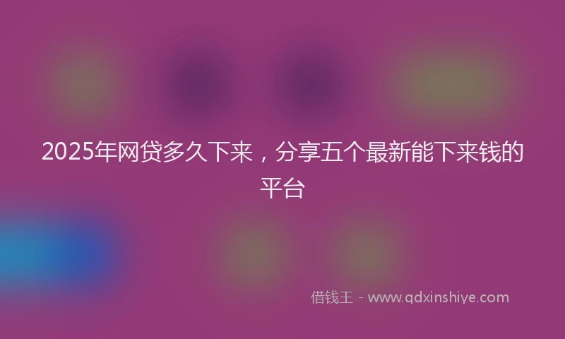 2025年网贷多久下来，分享五个最新能下来钱的平台